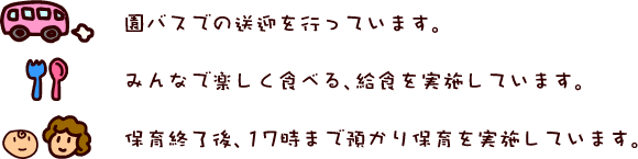 園バスでの送迎を行っています。みんなで楽しく食べる、給食を実施しています。保育終了後、17時まで預かり保育をしています。